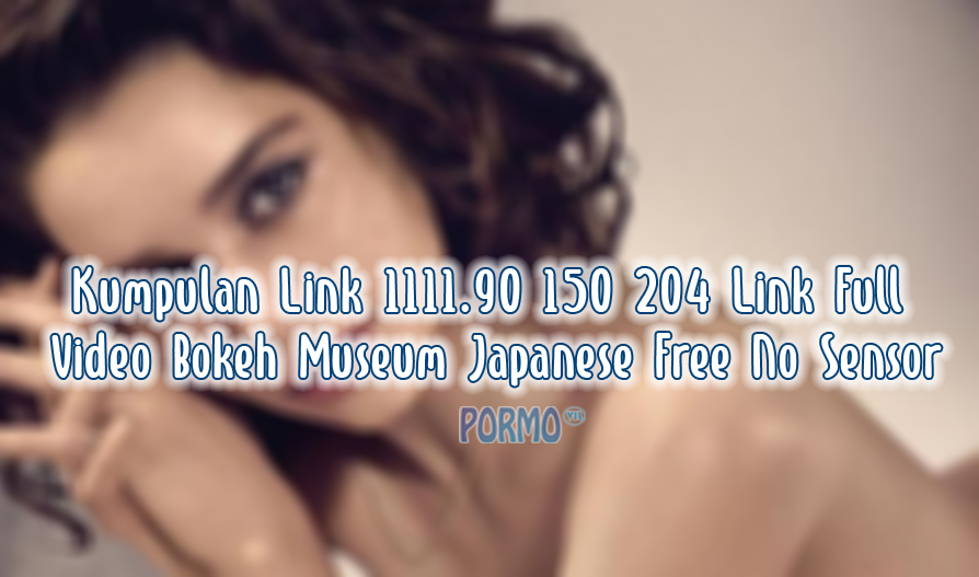Kumpulan Link 1111.90 150 204 Link Full Video Bokeh Museum Japanese Free No Sensor