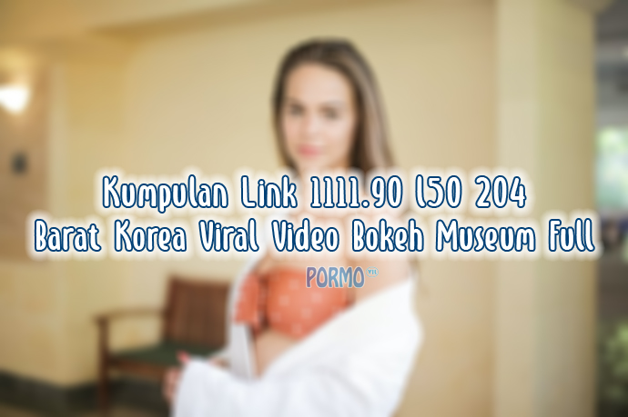 Kumpulan Link 1111.90 l50 204 Barat Korea Viral Video Bokeh Museum Full
