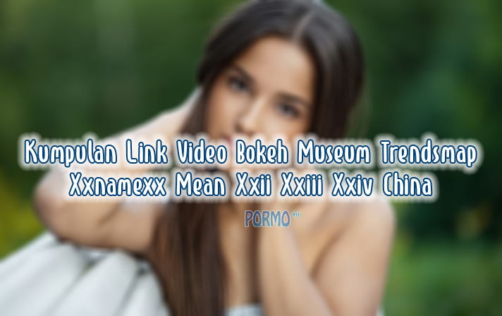 Kumpulan-Link-Video-Bokeh-Museum-Trendsmap-Xxnamexx-Mean-Xxii-Xxiii-Xxiv-China