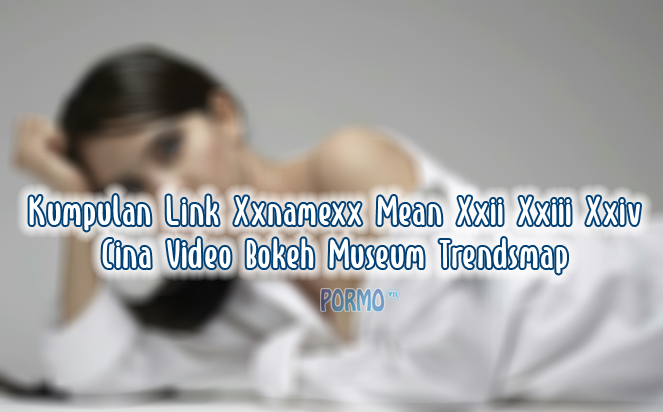 Kumpulan-Link-Xxnamexx-Mean-Xxii-Xxiii-Xxiv-Cina-Video-Bokeh-Museum-Trendsmap