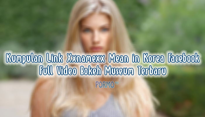 Kumpulan-Link-Xxnamexx-Mean-in-Korea-Facebook-Full-Video-Bokeh-Museum-Terbaru