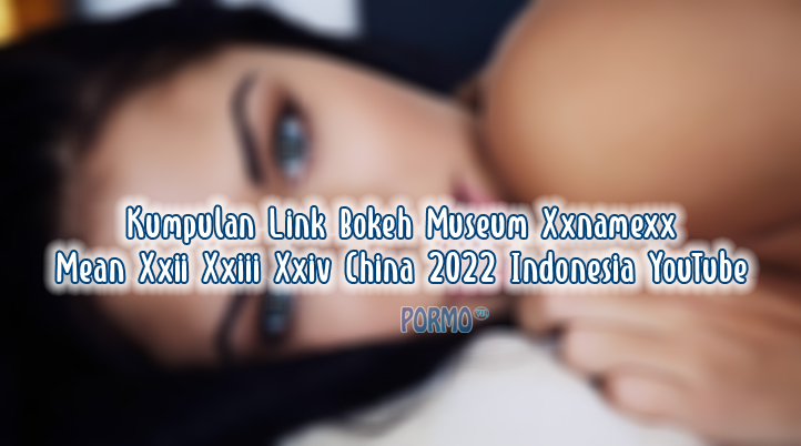 Kumpulan-Link-Bokeh-Museum-Xxnamexx-Mean-Xxii-Xxiii-Xxiv-China-2022-Indonesia-YouTube