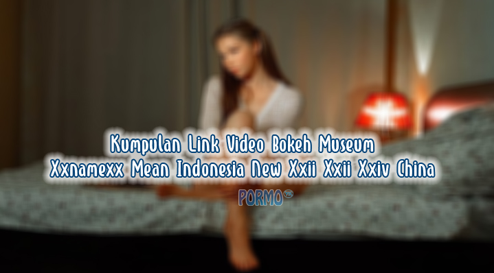 Kumpulan-Link-Video-Bokeh-Museum-Xxnamexx-Mean-Indonesia-New-Xxii-Xxii-Xxiv-China
